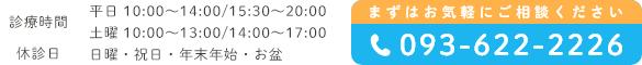 診療時間 平日 10:00〜14:00/15:30〜20:00 土曜 10:00〜13:00/14:00〜17:00 休診日 日曜・祝日・年末年始・お盆 まずはお気軽にご相談ください093-622-2226